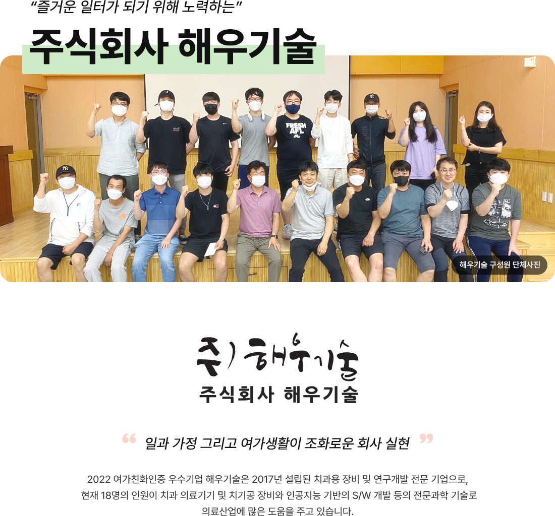 즐거운 일터가 되기 위해 노력하는 주식회사 해우기술. 주)해우기술 주식회사 해우기술. 일과 가정 그리고 여가생활이 조화로운 회사 실현. 2022 여가친화인증 우수기업 해우기술은 2017년 설립된 치과용 장비 및 연구개발 전문 기업으로, 현재 18명의 인원이 치과 의료기기 및 치기공 장비와 인공지능 기반의 S/W 개발 등의 전문과학 기술로 의료산업에 많은 도움을 주고 있습니다. 