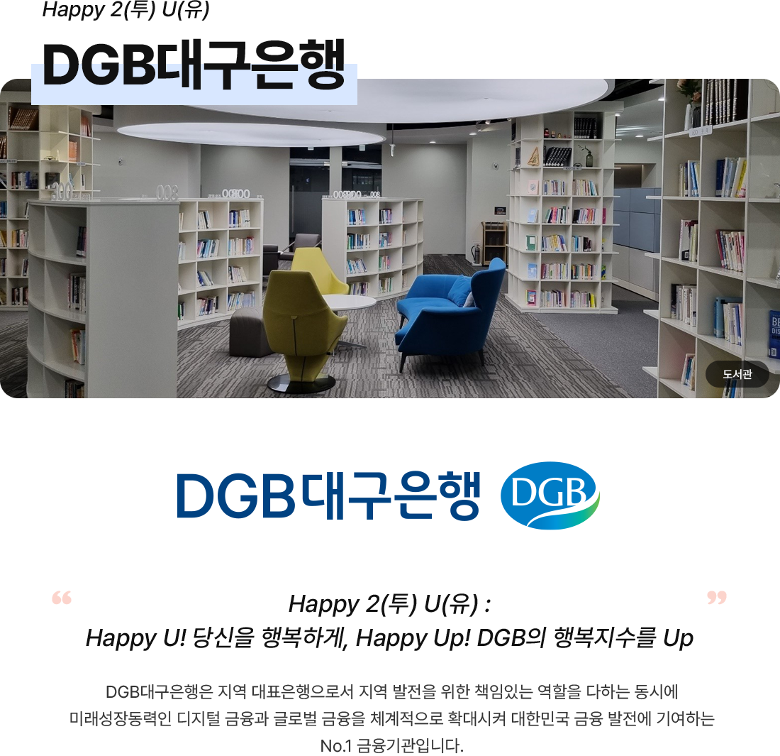 “ Work Smart, Play Hard, Make a better world ”DGB대구은행, “Happy 2(투) U(유) : Happy U! 당신을 행복하게, Happy Up! DGB의 행복지수를 Up”DGB대구은행은 지역 대표은행으로서 지역 발전을 위한 책임있는 역할을 다하는 동시에 미래성장동력인 디지털 금융과 글로벌 금융을 체계적으로 확대시켜 대한민국 금융 발전에 기여하는 No.1 금융기관입니다.