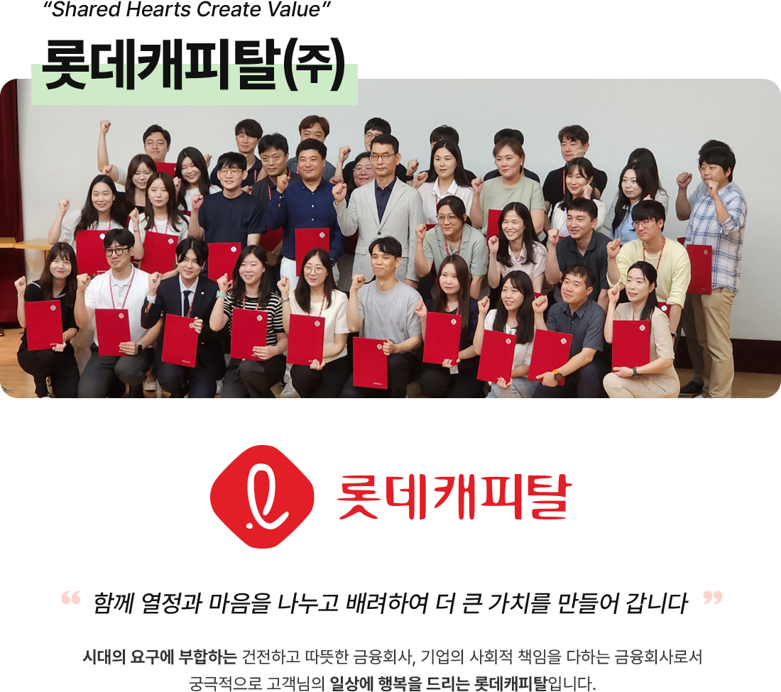 “Shared Hearts Create Value”롯데캐피탈㈜, “함께 열정과 마음을 나누고 배려하여 더 큰 가치를 만들어 갑니다“
시대의 요구에 부합하는 건전하고 따뜻한 금융회사, 기업의 사회적 책임을 다하는 금융회사로서 궁극적으로 고객님의 일상에 행복을 드리는 롯데캐피탈입니다.