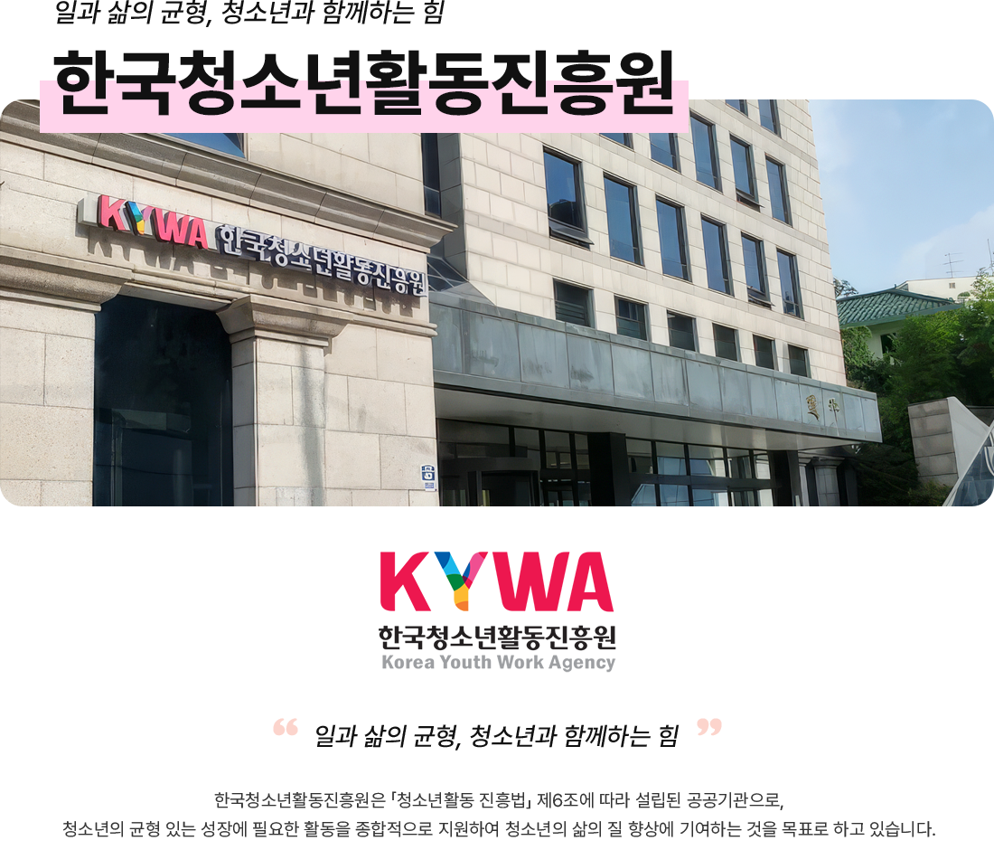 일과 삶의 균형, 청소년과 함께하는 힘, 한국청소년활동진흥원, 한국청소년활동진흥원은 「청소년활동 진흥법」 제6조에 따라 설립된 공공기관으로, 청소년의 균형 있는 성장에 필요한 활동을 종합적으로 지원하여 청소년의 삶의 질 향상에 기여하는 것을 목표로 하고 있습니다.